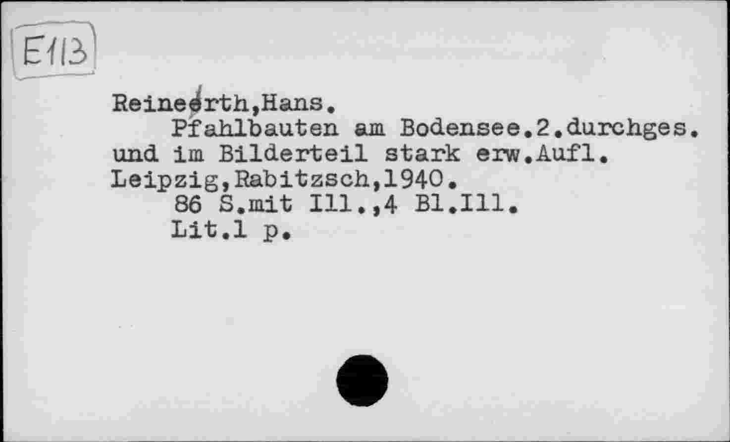 ﻿Reineérth,Hans.
Pfahlbauten am Bodensee.2.durchges. und im Bilderteil stark erw.Aufl. Leipzig, Rabitzsch,1940.
86 S.mit Ill.,4 Bl.Ill.
Lit.l p.